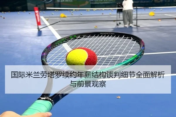 国际米兰劳塔罗续约年薪结构谈判细节全面解析与前景观察