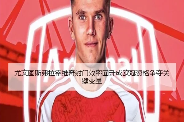 尤文图斯弗拉霍维奇射门效率回升成欧冠资格争夺关键变量
