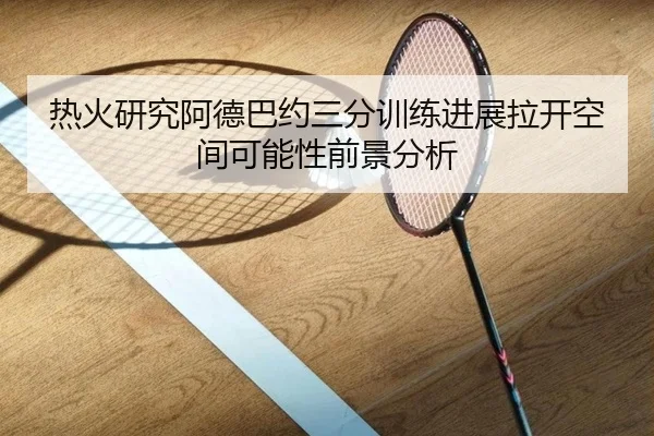 热火研究阿德巴约三分训练进展拉开空间可能性前景分析