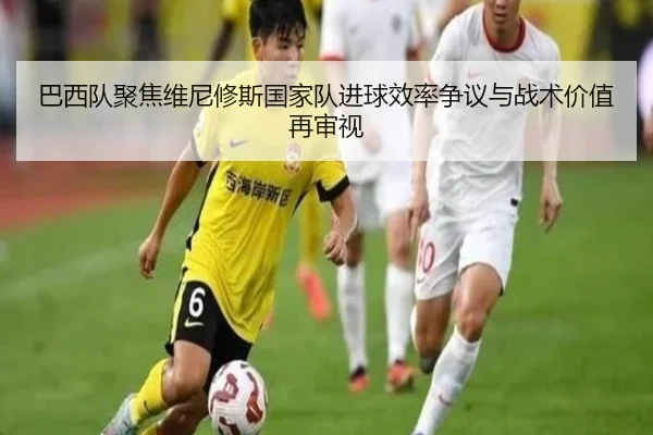 巴西队聚焦维尼修斯国家队进球效率争议与战术价值再审视